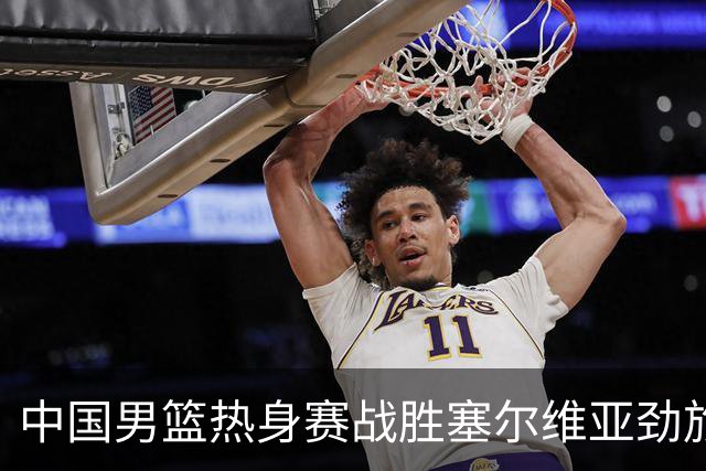 中国男篮热身赛战胜塞尔维亚劲旅 王俊杰砍下全场最高分